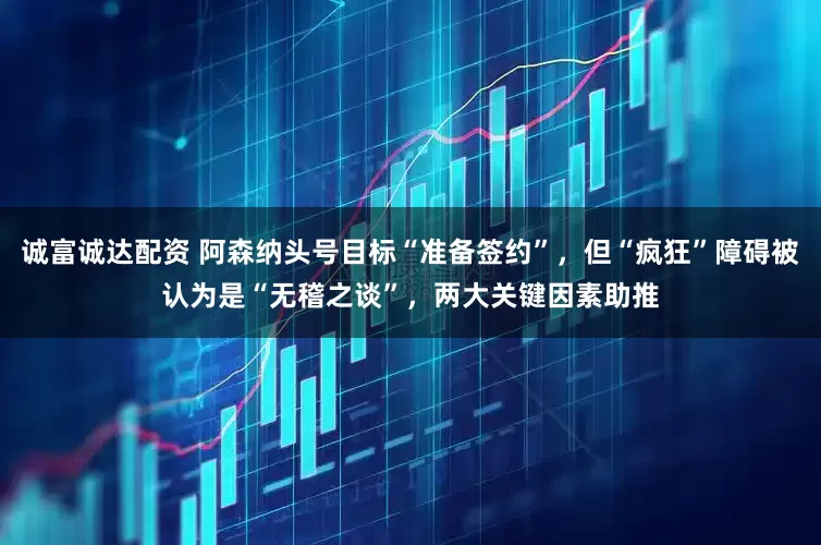 诚富诚达配资 阿森纳头号目标“准备签约”，但“疯狂”障碍被认为是“无稽之谈”，两大关键因素助推