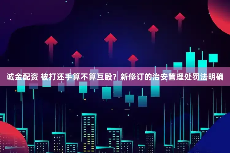 诚金配资 被打还手算不算互殴？新修订的治安管理处罚法明确