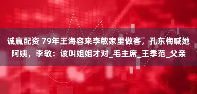 诚赢配资 79年王海容来李敏家里做客，孔东梅喊她阿姨，李敏：该叫姐姐才对_毛主席_王季范_父亲