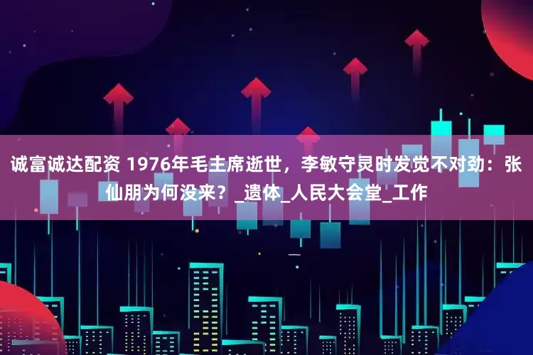 诚富诚达配资 1976年毛主席逝世，李敏守灵时发觉不对劲：张仙朋为何没来？_遗体_人民大会堂_工作