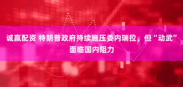 诚赢配资 特朗普政府持续施压委内瑞拉，但“动武”面临国内阻力