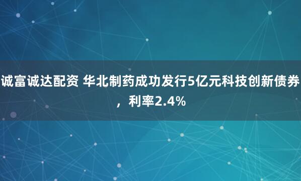 诚富诚达配资 华北制药成功发行5亿元科技创新债券，利率2.4%