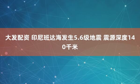 大发配资 印尼班达海发生5.6级地震 震源深度140千米