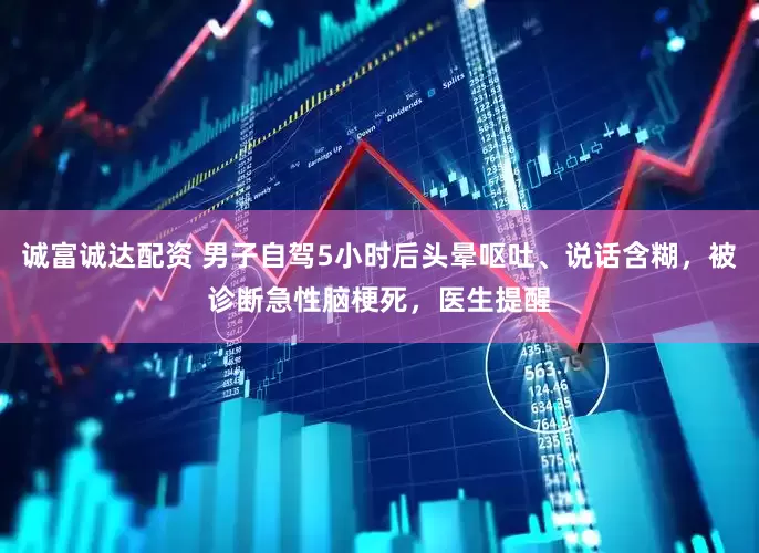 诚富诚达配资 男子自驾5小时后头晕呕吐、说话含糊，被诊断急性脑梗死，医生提醒