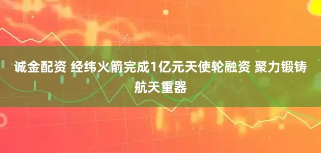诚金配资 经纬火箭完成1亿元天使轮融资 聚力锻铸航天重器
